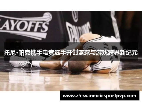 托尼·帕克携手电竞选手开创篮球与游戏跨界新纪元